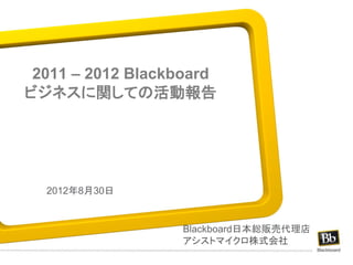 2011 – 2012 Blackboard
ビジネスに関しての活動報告




  2012年8月30日


                  Blackboard日本総販売代理店
                  アシストマイクロ株式会社
 