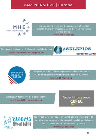 Network of organizations and actors that provide
services to people with mental health problems
or to other vulnerable social groups
www.eucoms.net
Independent NGO that represents the interest of
80 million people with disabilities in Europe
www.edf-feph.org
Independent Network Organization of Mental
Health Users, Professionals and Service Providers
across Europe
www.mhe-sme.org
European Network of Mental Health Actors
www.foundationasklepios.eu
European Network of Social Firms
www.socialfirmeurope.org
PARTNERSHIPS | Europe
17
 