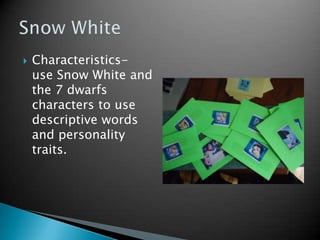 Characteristics-  use Snow White and the 7 dwarfs characters to use descriptive words and personality traits.Snow White