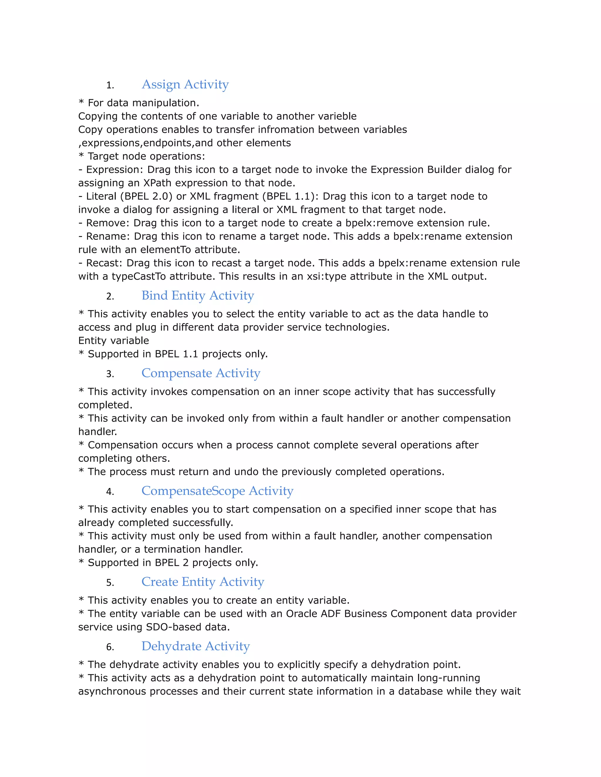 1. Assign Activity
* For data manipulation.
Copying the contents of one variable to another varieble
Copy operations enables to transfer infromation between variables
,expressions,endpoints,and other elements
* Target node operations:
- Expression: Drag this icon to a target node to invoke the Expression Builder dialog for
assigning an XPath expression to that node.
- Literal (BPEL 2.0) or XML fragment (BPEL 1.1): Drag this icon to a target node to
invoke a dialog for assigning a literal or XML fragment to that target node.
- Remove: Drag this icon to a target node to create a bpelx:remove extension rule.
- Rename: Drag this icon to rename a target node. This adds a bpelx:rename extension
rule with an elementTo attribute.
- Recast: Drag this icon to recast a target node. This adds a bpelx:rename extension rule
with a typeCastTo attribute. This results in an xsi:type attribute in the XML output.
2. Bind Entity Activity
* This activity enables you to select the entity variable to act as the data handle to
access and plug in different data provider service technologies.
Entity variable
* Supported in BPEL 1.1 projects only.
3. Compensate Activity
* This activity invokes compensation on an inner scope activity that has successfully
completed.
* This activity can be invoked only from within a fault handler or another compensation
handler.
* Compensation occurs when a process cannot complete several operations after
completing others.
* The process must return and undo the previously completed operations.
4. CompensateScope Activity
* This activity enables you to start compensation on a specified inner scope that has
already completed successfully.
* This activity must only be used from within a fault handler, another compensation
handler, or a termination handler.
* Supported in BPEL 2 projects only.
5. Create Entity Activity
* This activity enables you to create an entity variable.
* The entity variable can be used with an Oracle ADF Business Component data provider
service using SDO-based data.
6. Dehydrate Activity
* The dehydrate activity enables you to explicitly specify a dehydration point.
* This activity acts as a dehydration point to automatically maintain long-running
asynchronous processes and their current state information in a database while they wait
 