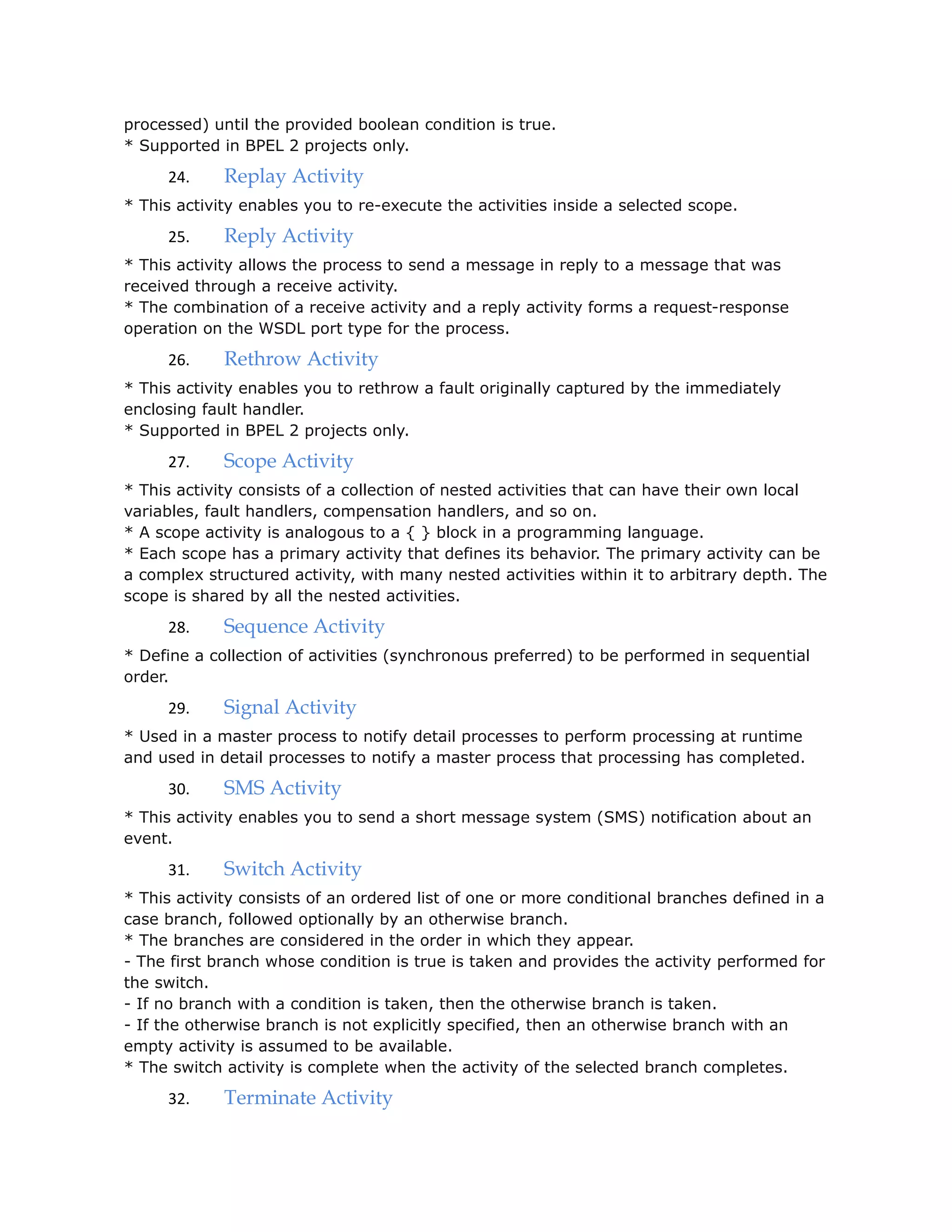 processed) until the provided boolean condition is true.
* Supported in BPEL 2 projects only.
24. Replay Activity
* This activity enables you to re-execute the activities inside a selected scope.
25. Reply Activity
* This activity allows the process to send a message in reply to a message that was
received through a receive activity.
* The combination of a receive activity and a reply activity forms a request-response
operation on the WSDL port type for the process.
26. Rethrow Activity
* This activity enables you to rethrow a fault originally captured by the immediately
enclosing fault handler.
* Supported in BPEL 2 projects only.
27. Scope Activity
* This activity consists of a collection of nested activities that can have their own local
variables, fault handlers, compensation handlers, and so on.
* A scope activity is analogous to a { } block in a programming language.
* Each scope has a primary activity that defines its behavior. The primary activity can be
a complex structured activity, with many nested activities within it to arbitrary depth. The
scope is shared by all the nested activities.
28. Sequence Activity
* Define a collection of activities (synchronous preferred) to be performed in sequential
order.
29. Signal Activity
* Used in a master process to notify detail processes to perform processing at runtime
and used in detail processes to notify a master process that processing has completed.
30. SMS Activity
* This activity enables you to send a short message system (SMS) notification about an
event.
31. Switch Activity
* This activity consists of an ordered list of one or more conditional branches defined in a
case branch, followed optionally by an otherwise branch.
* The branches are considered in the order in which they appear.
- The first branch whose condition is true is taken and provides the activity performed for
the switch.
- If no branch with a condition is taken, then the otherwise branch is taken.
- If the otherwise branch is not explicitly specified, then an otherwise branch with an
empty activity is assumed to be available.
* The switch activity is complete when the activity of the selected branch completes.
32. Terminate Activity
 