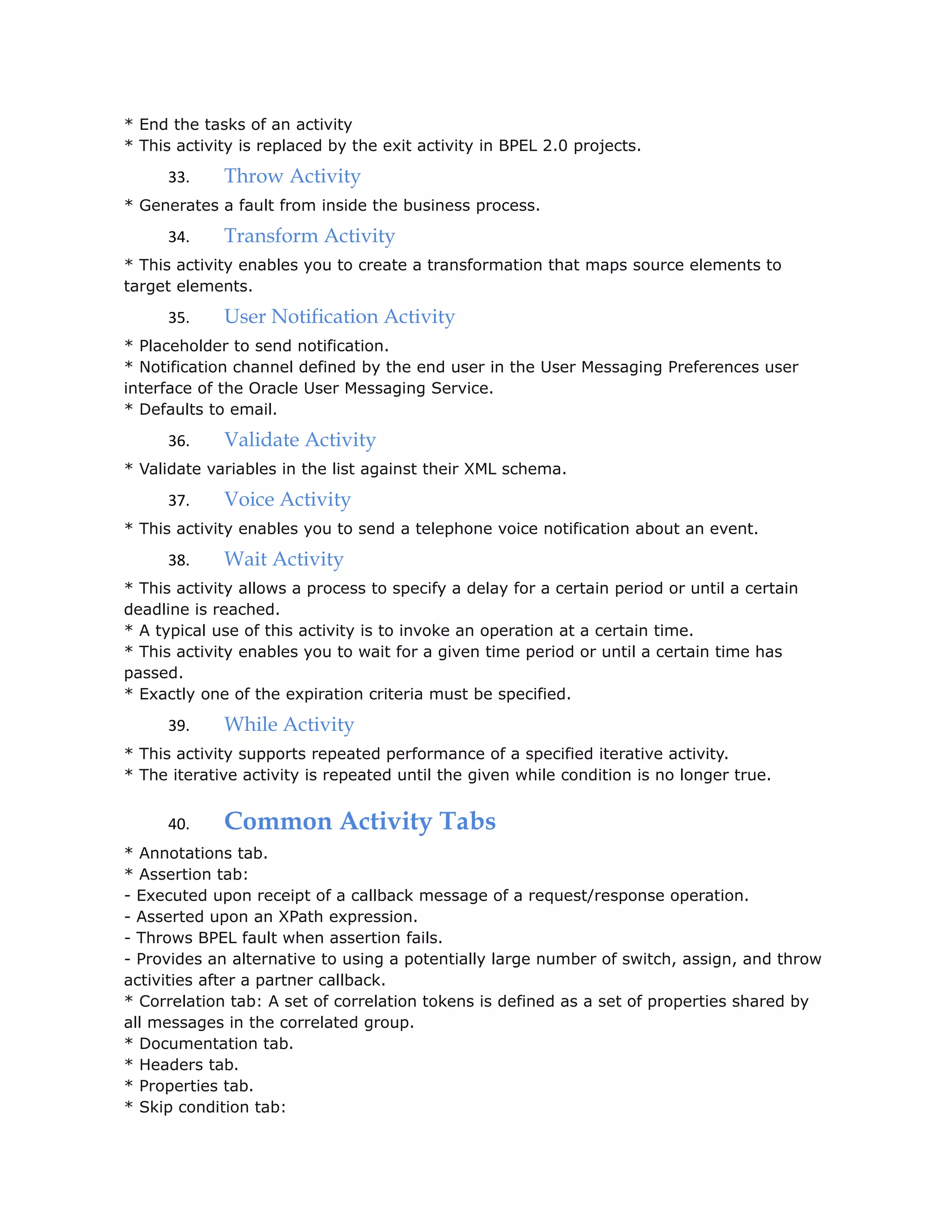 * End the tasks of an activity
* This activity is replaced by the exit activity in BPEL 2.0 projects.
33. Throw Activity
* Generates a fault from inside the business process.
34. Transform Activity
* This activity enables you to create a transformation that maps source elements to
target elements.
35. User Notification Activity
* Placeholder to send notification.
* Notification channel defined by the end user in the User Messaging Preferences user
interface of the Oracle User Messaging Service.
* Defaults to email.
36. Validate Activity
* Validate variables in the list against their XML schema.
37. Voice Activity
* This activity enables you to send a telephone voice notification about an event.
38. Wait Activity
* This activity allows a process to specify a delay for a certain period or until a certain
deadline is reached.
* A typical use of this activity is to invoke an operation at a certain time.
* This activity enables you to wait for a given time period or until a certain time has
passed.
* Exactly one of the expiration criteria must be specified.
39. While Activity
* This activity supports repeated performance of a specified iterative activity.
* The iterative activity is repeated until the given while condition is no longer true.
40. Common Activity Tabs
* Annotations tab.
* Assertion tab:
- Executed upon receipt of a callback message of a request/response operation.
- Asserted upon an XPath expression.
- Throws BPEL fault when assertion fails.
- Provides an alternative to using a potentially large number of switch, assign, and throw
activities after a partner callback.
* Correlation tab: A set of correlation tokens is defined as a set of properties shared by
all messages in the correlated group.
* Documentation tab.
* Headers tab.
* Properties tab.
* Skip condition tab:
 