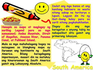 South America
Isulat ang mga bansa at ang
kanilang kabisera sa wasto
nitong sakop na teritoryo o
lupain. Lagyan din ito ng
ibat-ibang kulay para sa
sarili nitong pagkakakilanlan.
Ilagay din ang mga
karagatan o anyong tubig na
nakapalibot dito gamit ang
primerong lokasyon.
Mula sa mga mahahalagang bagay na
naisagawa sa blangkong mapa ay
ilarawan ang kontinente ng South
America. Bilang karagdagang
impormasyon, maaari din na matukoy
ang kinaroroonan ng South America
gamit ang Lokasyong Absolute.
 