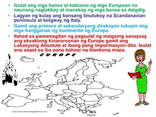 • Isulat ang mga bansa at kabisera ng mga European na
naunang naglakbay at manakop ng mga bansa sa daigdig.
• Lagyan ng kulay ang bansang tinutukoy na Scandanavian
peninsula at tangway ng Italy.
• Gamit ang primero at sekondaryang direksyon tukuyin ang
mga hangganan ng kontinente ng Europa.
• Ilahad sa pamamagitan ng pagsulat ng maigsing sanaysay
ang eksaktong kinaroroonan ng Europe gamit ang
Lokasyong Absolute at ibang pang impormasyon dito. Isulat
ang sagot sa iba pang bahagi ng blankong mapa.
 