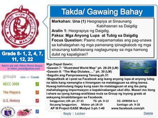 Markahan: Una (1) Heograpiya at Sinaunang
Kabihasnan sa Daigdig
Aralin 1: Heograpiya ng Daigdig.
Paksa: Mga Anyong Lupa at Tubig sa Daigdig
Focus Question: Paano maipamamalas ang pag-unawa
sa kahalagahan ng mga pamanang ipinagkaloob ng mga
sinaunang kabihasnang nagtagumpay sa mga hamong
dulot ng kapaligiran?
Admin pls add. Olhen Rence Duque
or olhen_jomar@yahoo.com
Mga Dapat Gawin;
•Gawain 7: “Illustrated World Map” ph. 28-29 (LM)
•Gawain 8: “The Map Dictates….” ph. 30 (LM)
•Sagutin ang Pamprosesong Tanong ph.31
•MagsaIiksik at i-post sa Facebook ang isang anyong lupa at anyong tubig
na labis kang namangha o hinangaan na matatagpuan sa ating bansa.
Huwag kalimutang ilagay kung saan ito matatagpuan at ang iba pang
mahahalagang impormasyon o kapakinabangan ukol dito. Maaari mo itong
i-share sa iyong kamag-aral/klase mula sa Group ng inyong grado at
seksyong kinabibilangan sa Facebook.
Sanggunian; LM- ph. 27-31 TG- ph. 9-12 CG- AP8HSK-la-1
Iba pang Sanggunian; Mateo- ph.18-19 Santiago- ph. 9-18
AP III Project EASE Modyul 3-ph.1-40 www.facebook.com/ph
 