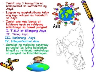 • Isulat ang 3 karagatan na
nakapalibot sa kontinente ng
Asya.
• Lagyan ng magkakaibang kulay
ang mga rehiyon na humahati
sa Asya.
• Isulat ang mga bansa at
kabisera ayon sa rehiyong
nakatalaga sa bawat pangkat.
I. T.S.A at Silangang Asya
II. Timog Asya
III. Kanlurang Asya
IV. Hilaga/Central Asia
• Sumulat ng maigsing sanaysay
patungkol sa iyong nalalaman
hinggil sa rehiyong nakatalaga
sa pangkat na kinabibilangan.
 