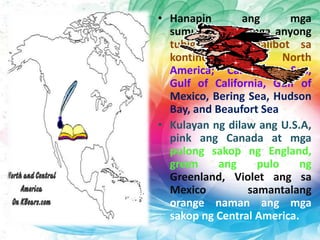 • Hanapin ang mga
sumusunod na mga anyong
tubig na nakapalibot sa
kontinente ng North
America; Caribbean Sea,
Gulf of California, Gulf of
Mexico, Bering Sea, Hudson
Bay, and Beaufort Sea
• Kulayan ng dilaw ang U.S.A,
pink ang Canada at mga
pulong sakop ng England,
green ang pulo ng
Greenland, Violet ang sa
Mexico samantalang
orange naman ang mga
sakop ng Central America.
 
