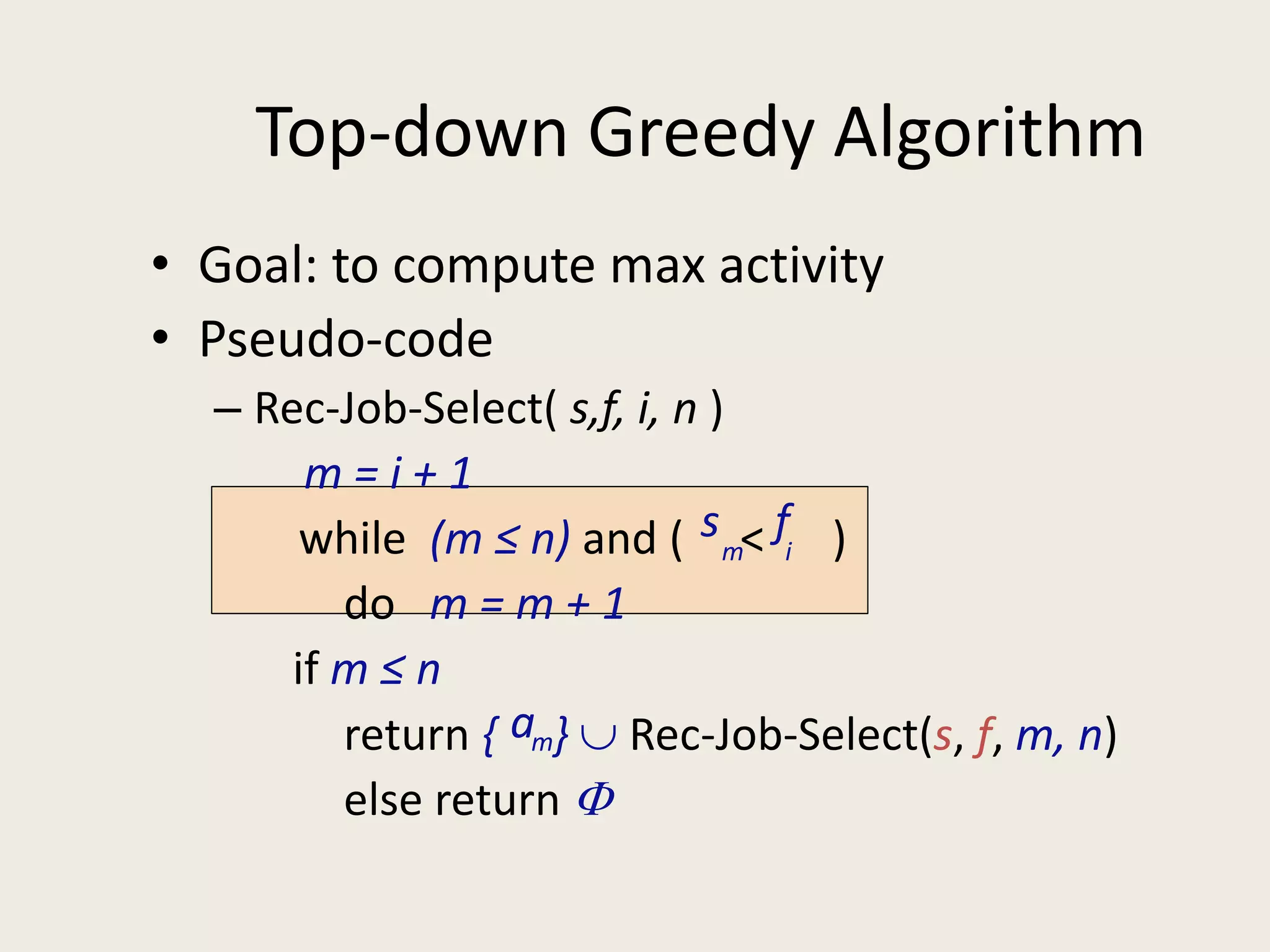 Top-down Greedy Algorithm
• Goal: to compute max activity
• Pseudo-code
– Rec-Job-Select( s,f, i, n )
m = i + 1
while (m ≤ n) and ( < )
do m = m + 1
if m ≤ n
return { }  Rec-Job-Select(s, f, m, n)
else return 
sm
fi
am
 