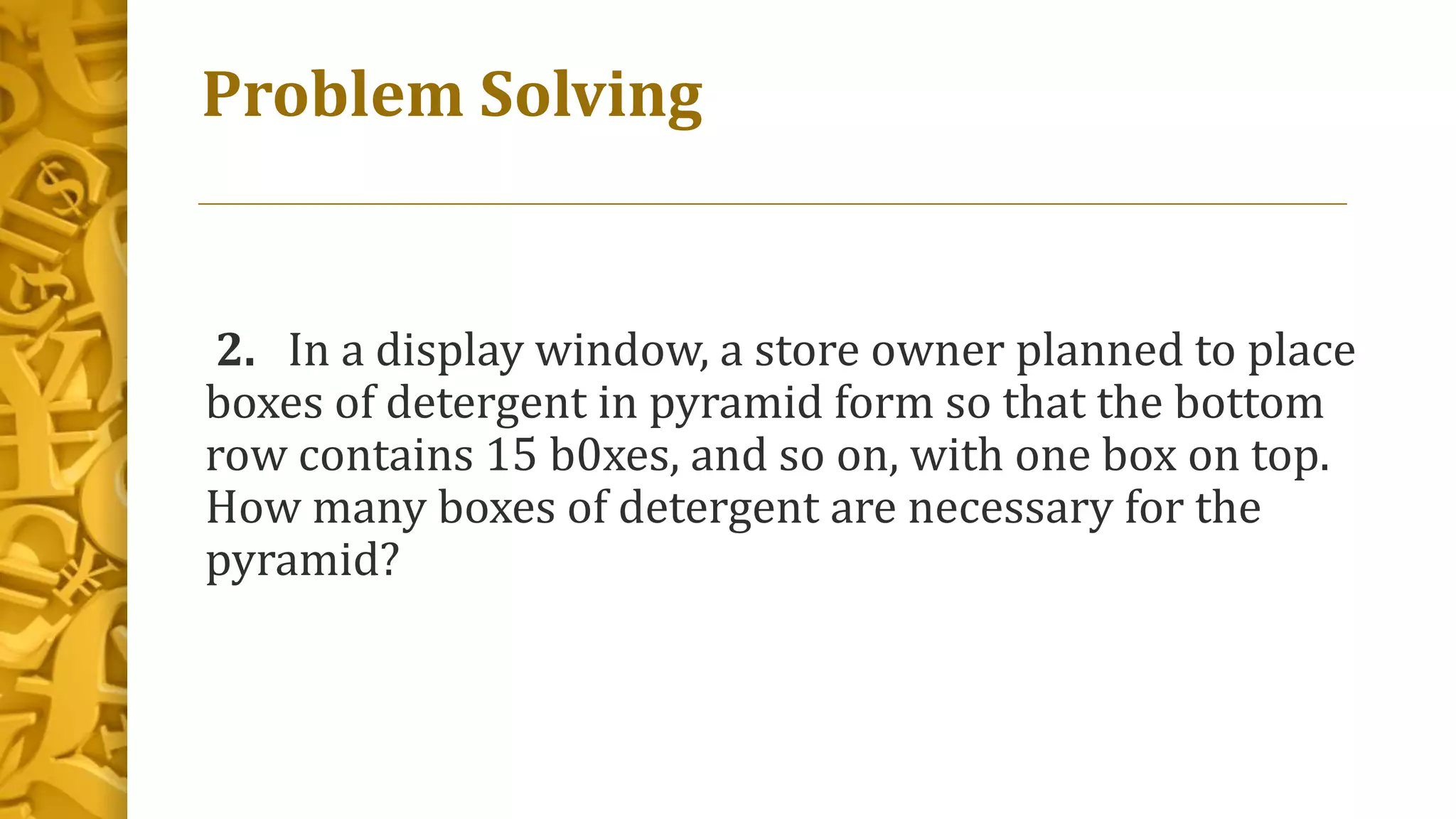 Problem Solving
2. In a display window, a store owner planned to place
boxes of detergent in pyramid form so that the bottom
row contains 15 b0xes, and so on, with one box on top.
How many boxes of detergent are necessary for the
pyramid?
 