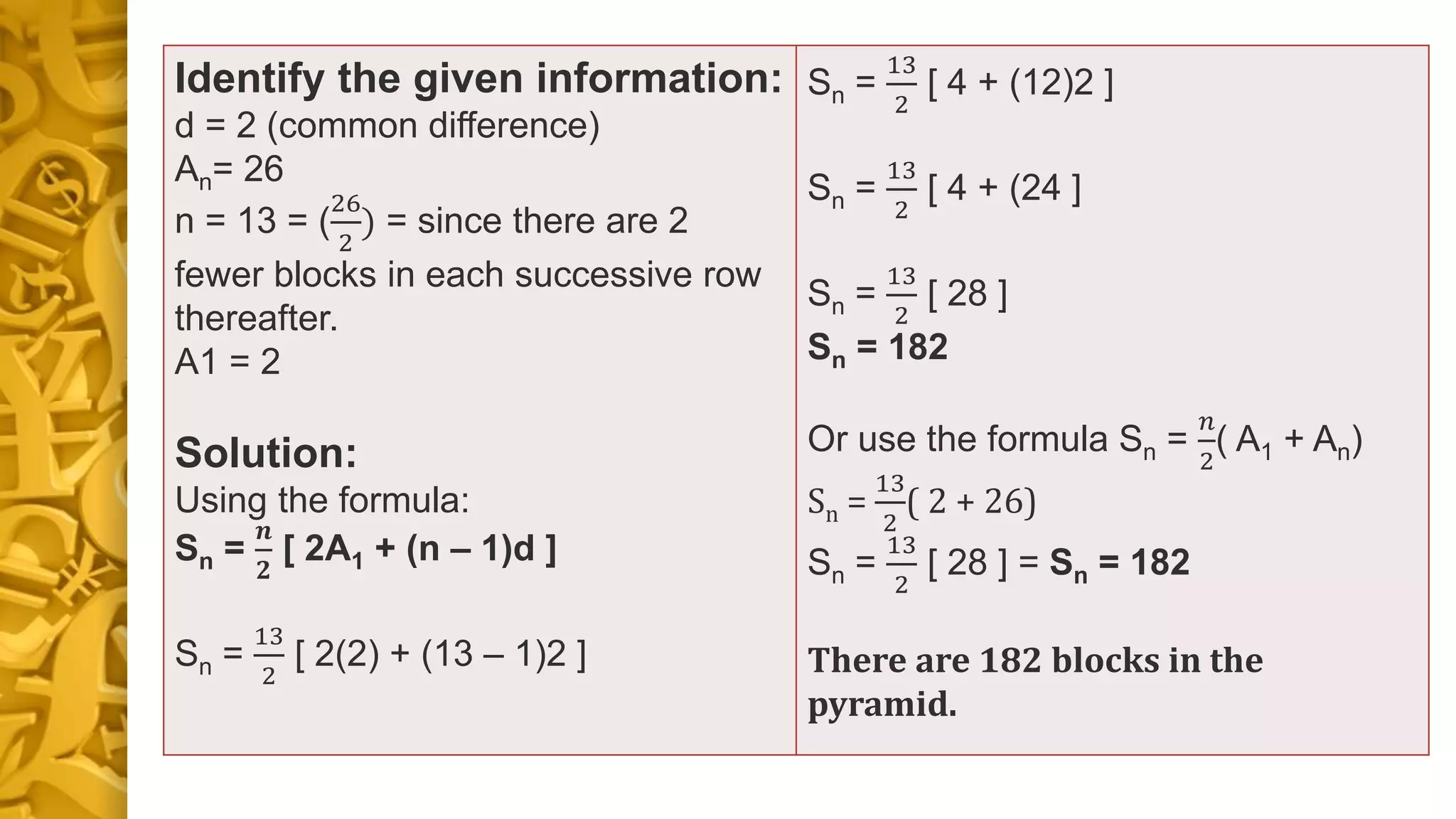 Identify the given information:
d = 2 (common difference)
An= 26
n = 13 = (
26
2
) = since there are 2
fewer blocks in each successive row
thereafter.
A1 = 2
Solution:
Using the formula:
Sn =
𝒏
𝟐
[ 2A1 + (n – 1)d ]
Sn =
13
2
[ 2(2) + (13 – 1)2 ]
Sn =
13
2
[ 4 + (12)2 ]
Sn =
13
2
[ 4 + (24 ]
Sn =
13
2
[ 28 ]
Sn = 182
Or use the formula Sn =
𝑛
2
( A1 + An)
Sn =
13
2
( 2 + 26)
Sn =
13
2
[ 28 ] = Sn = 182
There are 182 blocks in the
pyramid.
 