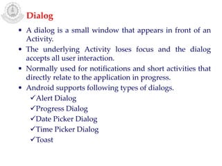 • A dialog is a small window that appears in front of an
Activity.
• The underlying Activity loses focus and the dialog
accepts all user interaction.
• Normally used for notifications and short activities that
directly relate to the application in progress.
• Android supports following types of dialogs.
Alert Dialog
Progress Dialog
Date Picker Dialog
Time Picker Dialog
Toast
Dialog
 