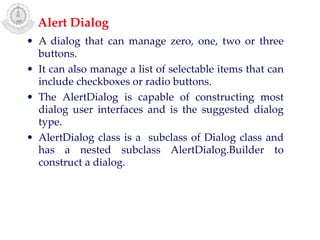 • A dialog that can manage zero, one, two or three
buttons.
• It can also manage a list of selectable items that can
include checkboxes or radio buttons.
• The AlertDialog is capable of constructing most
dialog user interfaces and is the suggested dialog
type.
• AlertDialog class is a subclass of Dialog class and
has a nested subclass AlertDialog.Builder to
construct a dialog.
Alert Dialog
 