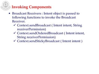 • Broadcast Receivers : Intent object is passed to
following functions to invoke the Broadcast
Receiver.
 Context.sendBroadcast ( Intent intent, String
receiverPermission)
 Context.sendOrderedBroadcast ( Intent intent,
String receiverPermission)
 Context.sendStickyBroadcast ( Intent intent )
Invoking Components
 