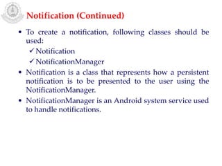 • To create a notification, following classes should be
used:
Notification
NotificationManager
• Notification is a class that represents how a persistent
notification is to be presented to the user using the
NotificationManager.
• NotificationManager is an Android system service used
to handle notifications.
Notification (Continued)
 