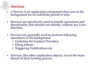 • A Service is an application component that runs in the
background for an indefinite period of time.
• Services are specifically used to handle operations and
functionality that should run silently, without any User
Interface.
• Services are generally used to perform following
operations in the background
 Updating the Content Providers
 Firing Intents
 Triggering Notifications etc
• Services, like other application objects, run in the main
thread of their hosting process.
Services
 