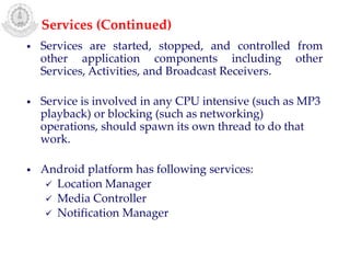 • Services are started, stopped, and controlled from
other application components including other
Services, Activities, and Broadcast Receivers.
• Service is involved in any CPU intensive (such as MP3
playback) or blocking (such as networking)
operations, should spawn its own thread to do that
work.
• Android platform has following services:
 Location Manager
 Media Controller
 Notification Manager
Services (Continued)
 