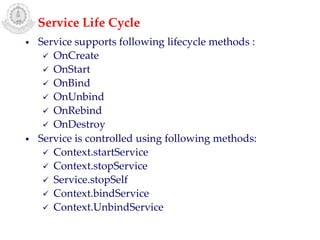 • Service supports following lifecycle methods :
 OnCreate
 OnStart
 OnBind
 OnUnbind
 OnRebind
 OnDestroy
• Service is controlled using following methods:
 Context.startService
 Context.stopService
 Service.stopSelf
 Context.bindService
 Context.UnbindService
Service Life Cycle
 