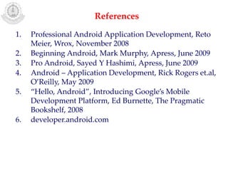 1. Professional Android Application Development, Reto
Meier, Wrox, November 2008
2. Beginning Android, Mark Murphy, Apress, June 2009
3. Pro Android, Sayed Y Hashimi, Apress, June 2009
4. Android – Application Development, Rick Rogers et.al,
O’Reilly, May 2009
5. “Hello, Android”, Introducing Google’s Mobile
Development Platform, Ed Burnette, The Pragmatic
Bookshelf, 2008
6. developer.android.com
References
 