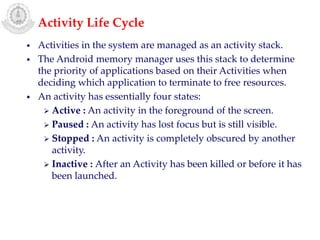 • Activities in the system are managed as an activity stack.
• The Android memory manager uses this stack to determine
the priority of applications based on their Activities when
deciding which application to terminate to free resources.
• An activity has essentially four states:
 Active : An activity in the foreground of the screen.
 Paused : An activity has lost focus but is still visible.
 Stopped : An activity is completely obscured by another
activity.
 Inactive : After an Activity has been killed or before it has
been launched.
Activity Life Cycle
 