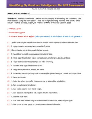 Activity Sheet:
  Identifying My Dominant Intelligence: The MIS Assessment
                                         Robert M. Sherfiekt, Ph.D., 1999, 2002, 2005, 2008


NAME: ANDRES GARCIA

Directions: Read each statement carefully and thoroughly. After reading the statement, rate
your response using the scale below. There are no right or wrong answers. This is not a timed
survey. The MIS is based, in part, on Frames of Mind by Howard Gardner, 1983.


3 = Often Applies

2 = Sometimes Applies

1 = Never or Almost Never Applies (place your answers in the brackets in front of the question #)


( 1 ) 1. When someone gives me directions, I have to visualize them in my mind in order to understand them.

( 3 ) 2. I enjoy crossword puzzles and word games like Scrabble.

( 3 ) 3. I enjoy dancing and can keep up with the beat of music.

( 1 ) 4. I have little or no trouble conceptualizing information or facts.

( 3 ) 5. I like to repair things that are broken such as toasters, small engines, bicycles, and cars.

( 3 ) 6. 1 enjoy leadership activities on campus and in the community,

( 3 ) 7. I have the ability to get others to listen to me.

( 3 ) 8. I enjoy working with nature, animals, and plants,

( 3 ) 9. I know where everything is in my home such as supplies, gloves, flashlights, camera, and compact discs.

( 3 ) 10. I am a good speller.

( 3 ) 11. I often sing or hum to myself in the shower or car, or while walking or just sitting.

( 3 ) 12. 1 am a very logical, orderly thinker.

( 3 ) 13. I use a lot of gestures when I talk to people.

( 3 ) 14. I can recognize and empathize with people's attitudes and emotions.

( 3 ) 15. I prefer to study alone.

( 3 ) 16. I can name many different things in the environment such as clouds, rocks, and plant types.

( 3 ) 17. I like to draw pictures, graphs, or charts to better understand information.
 