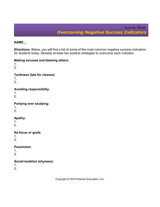 Activity Sheet:
                                 Overcoming Negative Success Indicators

NAME:_

Directions: Below, you will find a list of some of the most common negative success indicators
for students today. Develop at least two positive strategies to overcome each indicator.

Making excuses and blaming others:
1.
2.

Tardiness (late for classes):
1.
2.

Avoiding responsibility:
1.
2.

Partying over studying:
1.
2.

Apathy:
1.
2.

No focus or goals
1.
2.

Pessimism:
1.
2.

Social isolation (shyness):
1.
2.


                                Copyright © 2010 Pearson Education, Inc.
 