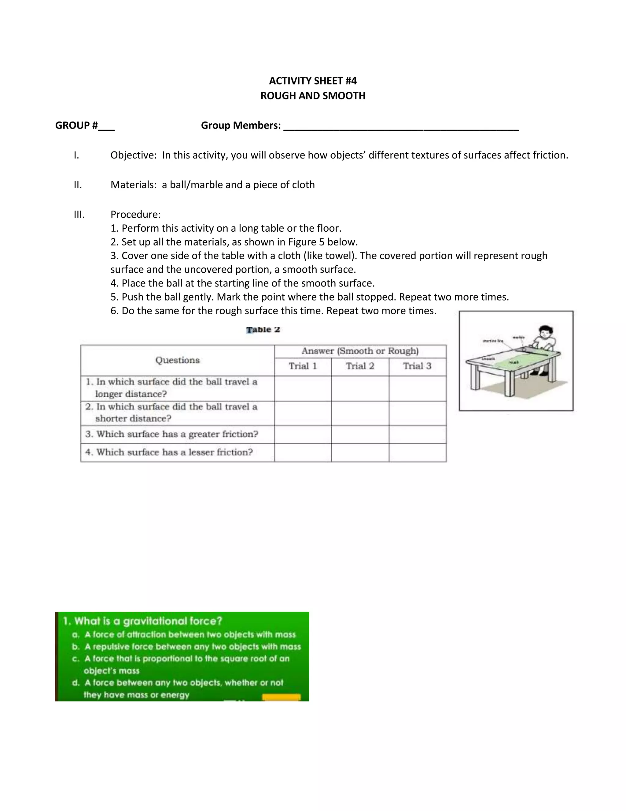 ACTIVITY SHEET #4
ROUGH AND SMOOTH
GROUP #___ Group Members: __________________________________________
I. Objective: In this activity, you will observe how objects’ different textures of surfaces affect friction.
II. Materials: a ball/marble and a piece of cloth
III. Procedure:
1. Perform this activity on a long table or the floor.
2. Set up all the materials, as shown in Figure 5 below.
3. Cover one side of the table with a cloth (like towel). The covered portion will represent rough
surface and the uncovered portion, a smooth surface.
4. Place the ball at the starting line of the smooth surface.
5. Push the ball gently. Mark the point where the ball stopped. Repeat two more times.
6. Do the same for the rough surface this time. Repeat two more times.
 