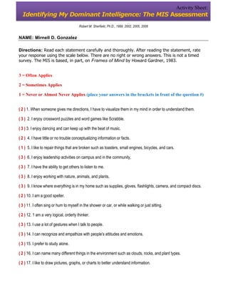 Activity Sheet:
  Identifying My Dominant Intelligence: The MIS Assessment
                                         Robert M. Sherfiekt, Ph.D., 1999, 2002, 2005, 2008


NAME: Mirnell D. Gonzalez

Directions: Read each statement carefully and thoroughly. After reading the statement, rate
your response using the scale below. There are no right or wrong answers. This is not a timed
survey. The MIS is based, in part, on Frames of Mind by Howard Gardner, 1983.


3 = Often Applies

2 = Sometimes Applies

1 = Never or Almost Never Applies (place your answers in the brackets in front of the question #)


( 2 ) 1. When someone gives me directions, I have to visualize them in my mind in order to understand them.

( 3 ) 2. I enjoy crossword puzzles and word games like Scrabble.

( 3 ) 3. I enjoy dancing and can keep up with the beat of music.

( 2 ) 4. I have little or no trouble conceptualizing information or facts.

( 1 ) 5. I like to repair things that are broken such as toasters, small engines, bicycles, and cars.

( 3 ) 6. I enjoy leadership activities on campus and in the community,

( 3 ) 7. I have the ability to get others to listen to me.

( 3 ) 8. I enjoy working with nature, animals, and plants,

( 3 ) 9. I know where everything is in my home such as supplies, gloves, flashlights, camera, and compact discs.

( 2 ) 10. I am a good speller.

( 3 ) 11. I often sing or hum to myself in the shower or car, or while walking or just sitting.

( 2 ) 12. 1 am a very logical, orderly thinker.

( 3 ) 13. I use a lot of gestures when I talk to people.

( 3 ) 14. I can recognize and empathize with people's attitudes and emotions.

( 3 ) 15. I prefer to study alone.

( 2 ) 16. I can name many different things in the environment such as clouds, rocks, and plant types.

( 2 ) 17. I like to draw pictures, graphs, or charts to better understand information.
 