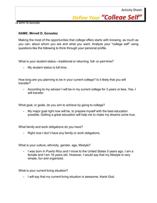 Activity Sheet:

                                                Define Your “College Self”
1 0 K E Y S T O S U C C ES S




   NAME: Mirnell D. Gonzalez

   Making the most of the opportunities that college offers starts with knowing, as much as
   you can, about whom you are and what you want. Analyze your "college self" using
   questions like the following to think through your personal profile.



   What is your student status—traditional or returning, full- or part-time?
        -     My student status is full time.


   How long are you planning to be in your current college? Is it likely that you will
   transfer?
        -     According to my advisor I will be in my current college for 3 years or less. Yes, I
              will transfer.


   What goal, or goals, do you aim to achieve by going to college?
        -     My major goal right now will be, to prepare myself with the best education
              possible. Getting a great education will help me to make my dreams come true.


   What family and work obligations do you have?
        -     Right now I don’t have any family or work obligations.


   What is your culture, ethnicity, gender, age, lifestyle?
        -     I was born in Puerto Rico and I move to the United States 5 years ago. I am a
              female and I am 18 years old. However, I would say that my lifestyle is very
              simple, fun and organized.


   What is your current living situation?
        -     I will say that my current living situation is awesome, thank God.
 