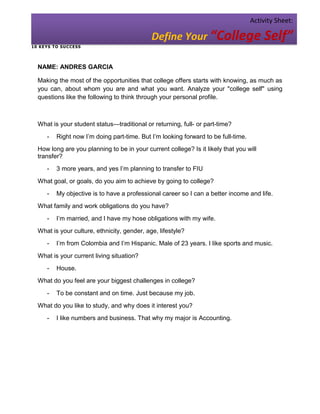 Activity Sheet:

                                              Define Your “College Self”
1 0 KE YS T O SU C CESS




  NAME: ANDRES GARCIA

  Making the most of the opportunities that college offers starts with knowing, as much as
  you can, about whom you are and what you want. Analyze your "college self" using
  questions like the following to think through your personal profile.



  What is your student status—traditional or returning, full- or part-time?
       -   Right now I’m doing part-time. But I’m looking forward to be full-time.
  How long are you planning to be in your current college? Is it likely that you will
  transfer?
       -   3 more years, and yes I’m planning to transfer to FIU
  What goal, or goals, do you aim to achieve by going to college?
       -   My objective is to have a professional career so I can a better income and life.
  What family and work obligations do you have?
       -   I’m married, and I have my hose obligations with my wife.
  What is your culture, ethnicity, gender, age, lifestyle?
       -   I’m from Colombia and I’m Hispanic. Male of 23 years. I like sports and music.
  What is your current living situation?
       -   House.
  What do you feel are your biggest challenges in college?
       -   To be constant and on time. Just because my job.
  What do you like to study, and why does it interest you?
       -   I like numbers and business. That why my major is Accounting.
 