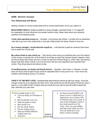 Activity Sheet:
                                               Your Relationship With Money

NAME: Mirnell D. Gonzalez

Your Relationship with Money

Getting a handle on money anxiety starts with an honest examination of how you relate to it.

BUILD BASIC SKILLS. Analyze yourself as a money manager. Look back to Key 11.1 on page 297
for a description of what influences how people handle money. Make notes about your personal
specifics in the following areas.

I most value spending money on… Honestly, I love buying new clothes. I consider this my weakness.
I also like to go out to new restaurants or even get a little present for family, friends or love one.


As a money manager, I would describe myself as… I will describe myself as someone that knows
how to spend her money well.


My culture tends to view money as… They tend to view money as something they can’t live without.
I know money is important for us to be able to do things we want that requires money. However, there
are lots of things that money can’t buy or give me and one of those things is, LOVE. Also, the precious
things of life like, family, friends, love one and even God are more significant and important than
money. They all go beyond and above money.


In handling money, my family and friends tend to… Honestly, I don’t work =). However, my dad
does and every time he gets his pay check he separates $20 or more just for me. I have never has
problems with handling money in my family.


TAKE IT TO THE NEXT LEVEL. Generate ideas about what you want to do with your money. If you had
enough money for your expenses and then some, what would you do with the extra? Would you save it,
spend it, or do a little of both? Imagine what you would do if you had an extra $10,000 to spend this
year. Describe your plan here:


 If I have enough money I will:                             • If I had an extra $10,000 I will
      • Visit my family on Christmas at                         chose to save it. I think that it is
         P.R.                                                   important to save at least a 20%
      • Buy my parents a new car.                               of what they pay you at work. In
      • Help out people in need.                                case of any emergency I know I
      • Buy myself a car.                                       have back up and won’t be
      • Pay my whole studies.                                   worry. Also, you can multiply
      • Pay my singing career.                                  and make more while you save.
      • Help my brother fulfill his                             You can finally have your
                                                                dream vacation someday.
MOVE singing career too.
         TOWARD MASTERY. Look for practical ways to move toward the scenario you
      • And more…
imagined. Realistically, how can you make that $10,000 a reality? You may need to change how
 