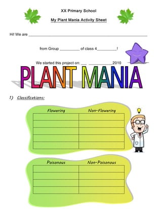 XX Primary School
My Plant Mania Activity Sheet
Hi! We are ____________________________________________________________
from Group __________ of class 4__________!
We started this project on: ___ ____________2010
1) Classifications:
Flowering Non-Flowering
Poisonous Non-Poisonous
 