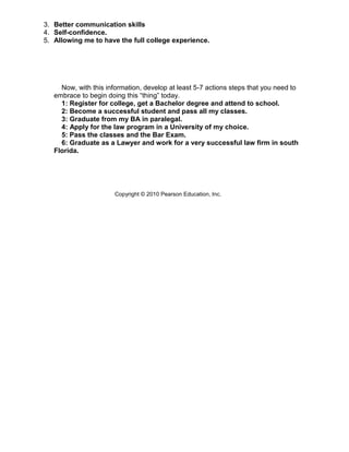 3. Better communication skills
4. Self-confidence.
5. Allowing me to have the full college experience.




     Now, with this information, develop at least 5-7 actions steps that you need to
   embrace to begin doing this “thing” today.
     1: Register for college, get a Bachelor degree and attend to school.
     2: Become a successful student and pass all my classes.
     3: Graduate from my BA in paralegal.
     4: Apply for the law program in a University of my choice.
     5: Pass the classes and the Bar Exam.
     6: Graduate as a Lawyer and work for a very successful law firm in south
   Florida.




                       Copyright © 2010 Pearson Education, Inc.
 