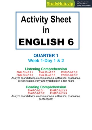 Activity Sheet
in
ENGLISH 6
QUARTER 1
Week 1-Day 1 & 2
Listening Comprehension
EN6LC-Ia2.3.1 EN6LC-Ia2.3.3 EN6LC-Ia2.3.2
EN6LC-Ia2.3.6 EN6LC-Ia2.3.8 EN6LC-Ia2.3.7
Analyze sound devices (onomatopoeia, alliteration, assonance,
personification, irony and hyperbole) in a text heard
Reading Comprehension
EN6RC-Ia2.3.1 EN6RC-Ia2.3.3
EN6RC-Ia2.3.2 EN6RC-Ia2.3.9
Analyze sound devices (onomatopoeia, alliteration, assonance,
consonance)
 