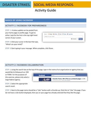 DISASTER STRIKES. SOCIAL MEDIA RESPONDS.
                   Activity Guide

 BASICS OF USING FACEBOOK

 ACTIVITY 1: FACEBOOK FOR PREPAREDNESS

 STEP 1. A status update can be posted from
 your home page or profile page. To get to
 either, look for the link in the top right hand
 corner of your screen.

 STEP 2.Click your cursor in the box that says,
 “What’s on your mind?”

 STEP 3.Start typing in your message. When complete, click Share.




 ACTIVITY 2: FACEBOOK COLLABORATION

 STEP 1.Using the search box at the top of the page, type in the name of an organization or agency that you
 would like to followsuch as: CDC
 or FEMA. For the purposes of
 this exercise, please only select a
 large federal agency.

 STEP 2.Select the appropriate
 search result.

 STEP 3.Next to the page name should be a “Like” button with a thumbs up. Click this to “Like” the page. If you
 do not have a Like button displayed, then you or your page has already selected that they like the page.
 