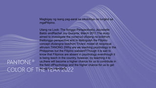 PANTONE®
COLOR OF THE YEAR 2022
Magbigay ng isang pag-aaral sa sikolohiya na tungkol sa
mgaPilipino.
Utang na Loob: The Ilonggo Perspectiveby Jezzebelle
Baldo andRachel Joy Quirante, March 2011.The study
aimed to investigate the construct ofutang na loobfrom
theIlonggo perspective and to distinguish the Filipino
concept ofutangna loobfrom Trivers’ model of reciprocal
altruism.TANONG 2Why are we teaching psychology in the
Philippines but the Filipino isabsent?Though it is sad to
know that Filipinos are absent in psychology eventhough it
is being teach in the country, however, by teaching it to
us,there will become a higher chance for us to contribute in
the field ofPsychology and the higher chance for us to get
recognize, especially
 