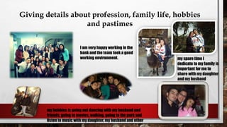 Giving details about profession, family life, hobbies
and pastimes
I am very happy working in the
bank and the team took a good
working environment. my spare time I
dedicate to my family is
important for me to
share with my daughter
and my husband
my hobbies is going out dancing with my husband and
friends, going to movies, walking, going to the park and
listen to music with my daughter, my husband and other
family.
 