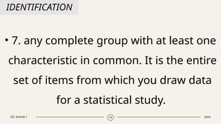 Q3. Activity 1 2024
10
IDENTIFICATION
• 7. any complete group with at least one
characteristic in common. It is the entire
set of items from which you draw data
for a statistical study.
 