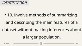 Q3. Activity 1 2024
13
IDENTIFICATION
• 10. involve methods of summarizing
and describing the main features of a
dataset without making inferences about
a larger population.
 