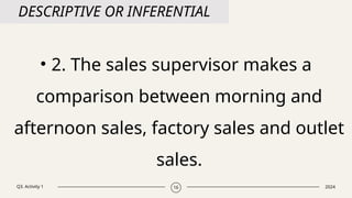 Q3. Activity 1 2024
16
DESCRIPTIVE OR INFERENTIAL
• 2. The sales supervisor makes a
comparison between morning and
afternoon sales, factory sales and outlet
sales.
 