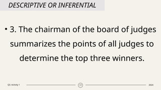 Q3. Activity 1 2024
17
DESCRIPTIVE OR INFERENTIAL
• 3. The chairman of the board of judges
summarizes the points of all judges to
determine the top three winners.
 