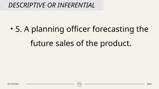 Q3. Activity 1 2024
19
DESCRIPTIVE OR INFERENTIAL
• 5. A planning officer forecasting the
future sales of the product.
 