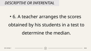 Q3. Activity 1 2024
20
DESCRIPTIVE OR INFERENTIAL
• 6. A teacher arranges the scores
obtained by his students in a test to
determine the median.
 