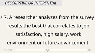 Q3. Activity 1 2024
21
DESCRIPTIVE OR INFERENTIAL
• 7. A researcher analyzes from the survey
results the best that correlates to job
satisfaction, high salary, work
environment or future advancement.
 