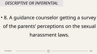 Q3. Activity 1 2024
22
DESCRIPTIVE OR INFERENTIAL
• 8. A guidance counselor getting a survey
of the parents’ perceptions on the sexual
harassment laws.
 