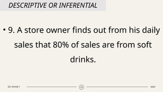 Q3. Activity 1 2024
23
DESCRIPTIVE OR INFERENTIAL
• 9. A store owner finds out from his daily
sales that 80% of sales are from soft
drinks.
 