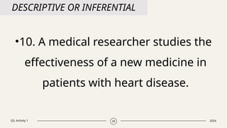 Q3. Activity 1 2024
24
DESCRIPTIVE OR INFERENTIAL
•10. A medical researcher studies the
effectiveness of a new medicine in
patients with heart disease.
 