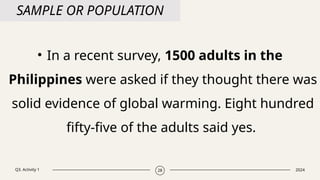 Q3. Activity 1 2024
28
SAMPLE OR POPULATION
• In a recent survey, 1500 adults in the
Philippines were asked if they thought there was
solid evidence of global warming. Eight hundred
fifty-five of the adults said yes.
 