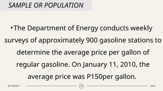 Q3. Activity 1 2024
29
SAMPLE OR POPULATION
•The Department of Energy conducts weekly
surveys of approximately 900 gasoline stations to
determine the average price per gallon of
regular gasoline. On January 11, 2010, the
average price was P150per gallon.
 