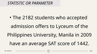 Q3. Activity 1 2024
33
STATISTIC OR PARAMETER
• The 2182 students who accepted
admission offers to Lyceum of the
Philippines University, Manila in 2009
have an average SAT score of 1442.
 