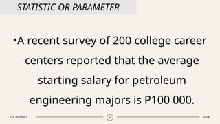Q3. Activity 1 2024
34
STATISTIC OR PARAMETER
•A recent survey of 200 college career
centers reported that the average
starting salary for petroleum
engineering majors is P100 000.
 